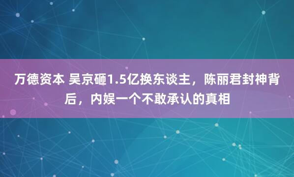 万德资本 吴京砸1.5亿换东谈主，陈丽君封神背后，内娱一个不敢承认的真相