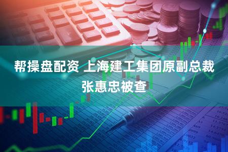 帮操盘配资 上海建工集团原副总裁张惠忠被查