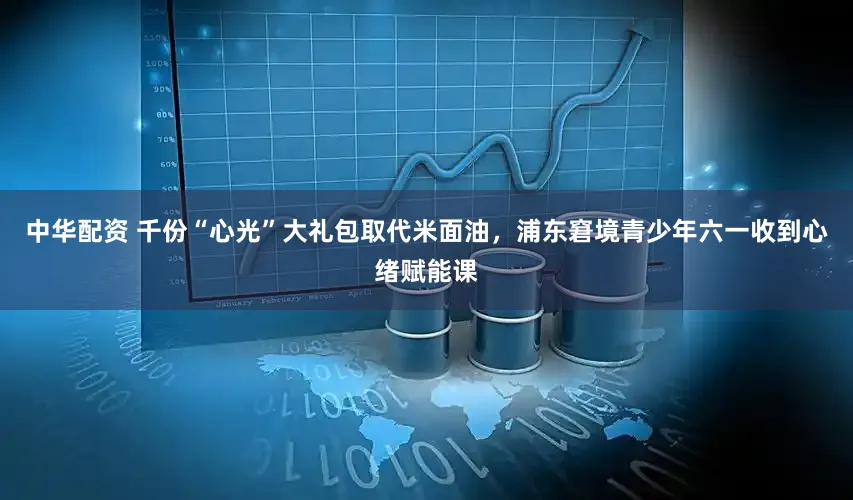 中华配资 千份“心光”大礼包取代米面油，浦东窘境青少年六一收到心绪赋能课