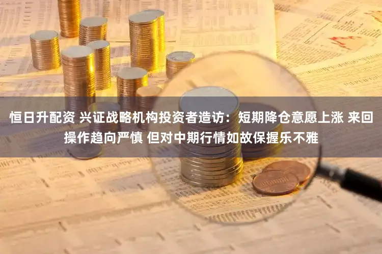 恒日升配资 兴证战略机构投资者造访：短期降仓意愿上涨 来回操作趋向严慎 但对中期行情如故保握乐不雅
