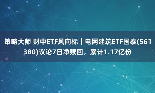 策略大师 财中ETF风向标｜电网建筑ETF国泰(561380)议论7日净赎回，累计1.17亿份
