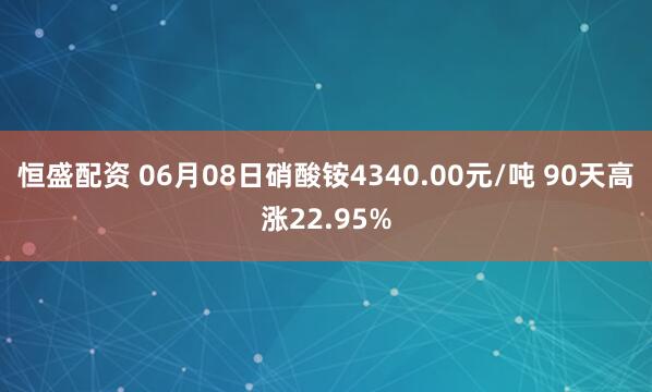 恒盛配资 06月08日硝酸铵4340.00元/吨 90天高涨22.95%