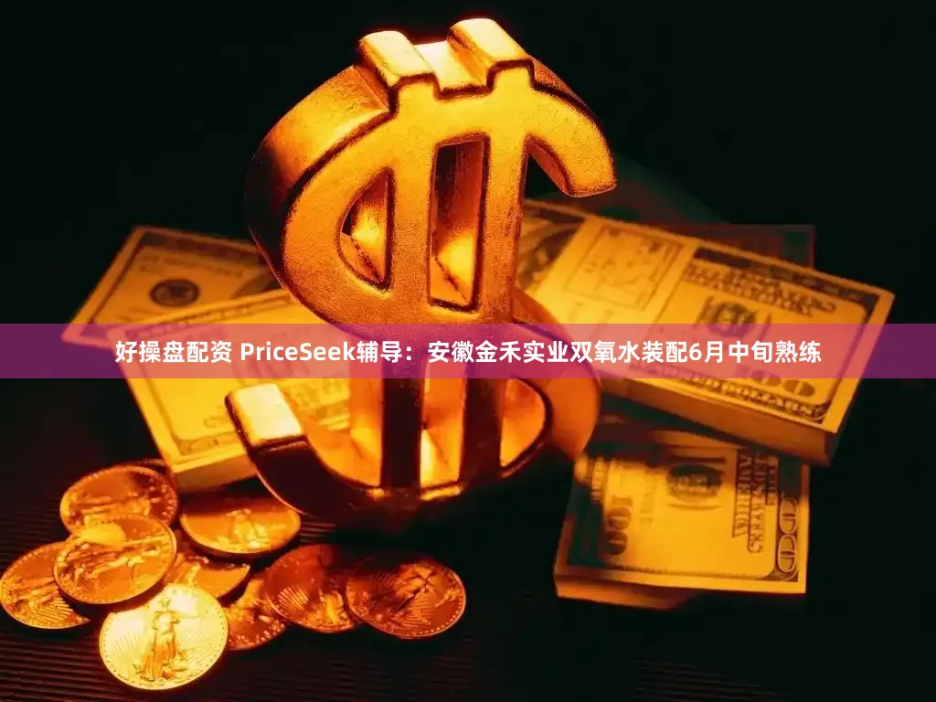 好操盘配资 PriceSeek辅导：安徽金禾实业双氧水装配6月中旬熟练