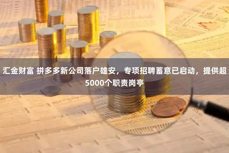 汇金财富 拼多多新公司落户雄安，专项招聘蓄意已启动，提供超5000个职责岗亭