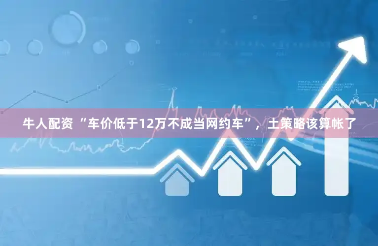 牛人配资 “车价低于12万不成当网约车”，土策略该算帐了